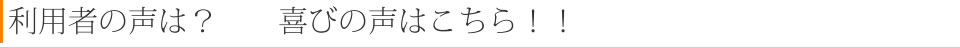 利用者の声は？　　喜びの声はこちら！！