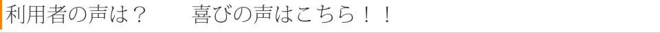 利用者の声は？　　喜びの声はこちら！！